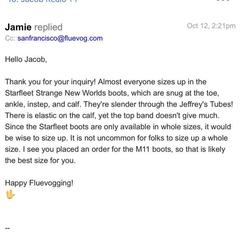 Screenshot of email answering my question about sizing. 

Message: 
Jamie replied
Cc: sanfrancisco@fluevog.com
Oct 12, 2:21pm
Hello Jacob,
Thank you for your inquiry! Almost everyone sizes up in the
Starfleet Strange New Worlds boots, which are snug at the toe,
There is elastic on the calf, yet the top band doesn't give much.
the best size for you.
Happy Fluevogging!
🖖
